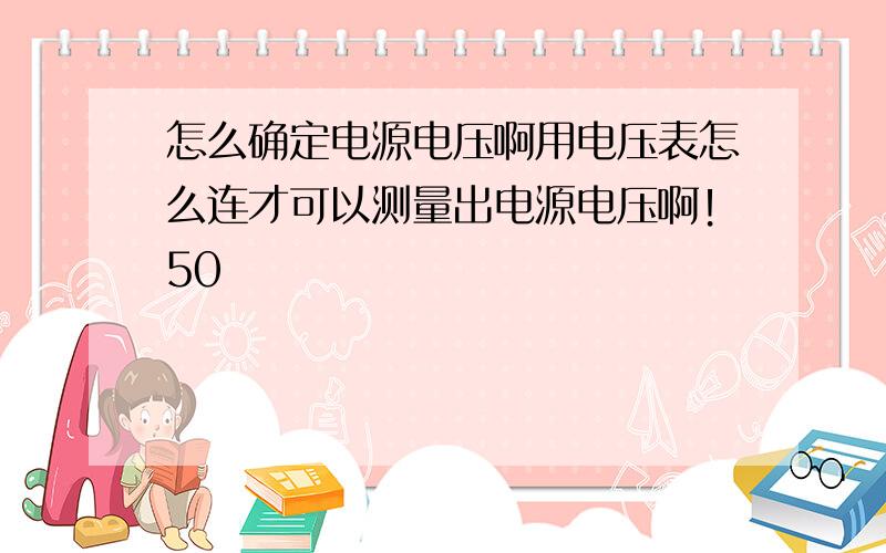 怎么确定电源电压啊用电压表怎么连才可以测量出电源电压啊！50