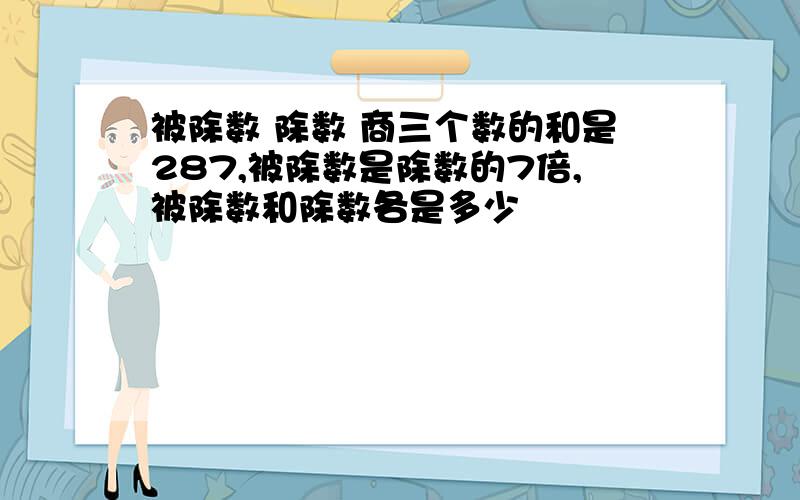 被除数 除数 商三个数的和是287,被除数是除数的7倍,被除数和除数各是多少