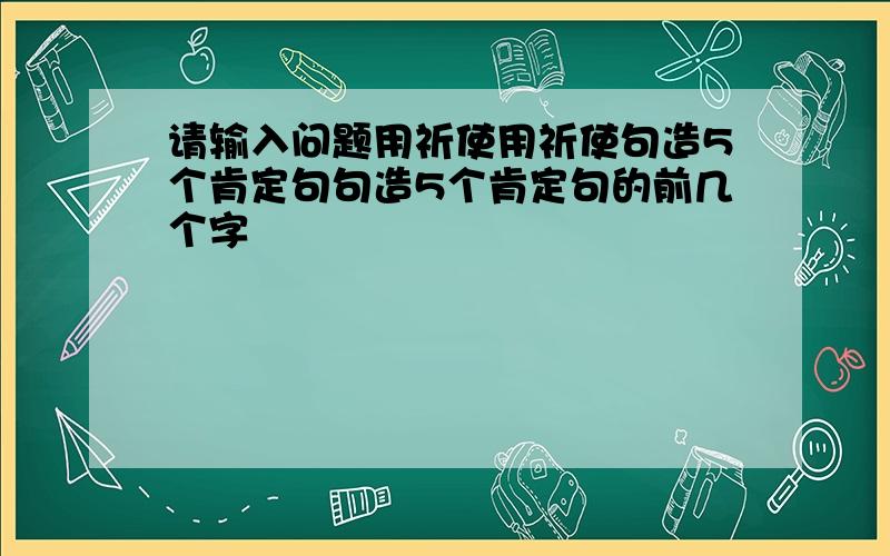 请输入问题用祈使用祈使句造5个肯定句句造5个肯定句的前几个字