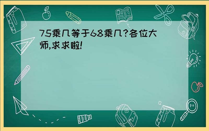 75乘几等于68乘几?各位大师,求求啦!