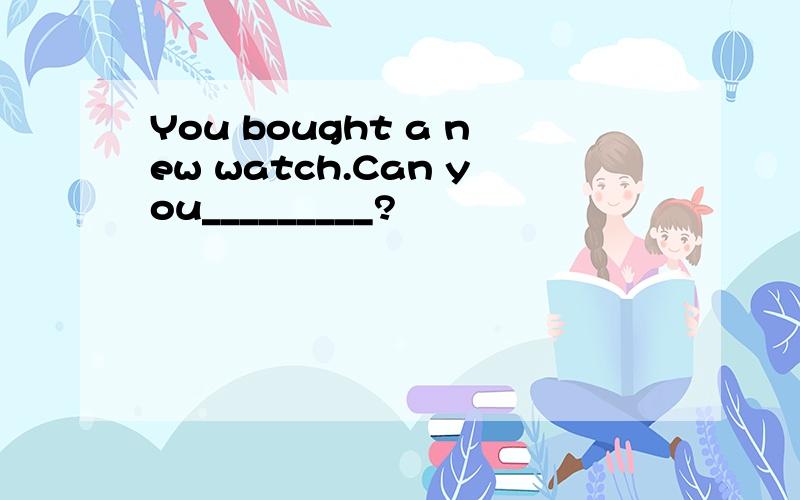 You bought a new watch.Can you_________?