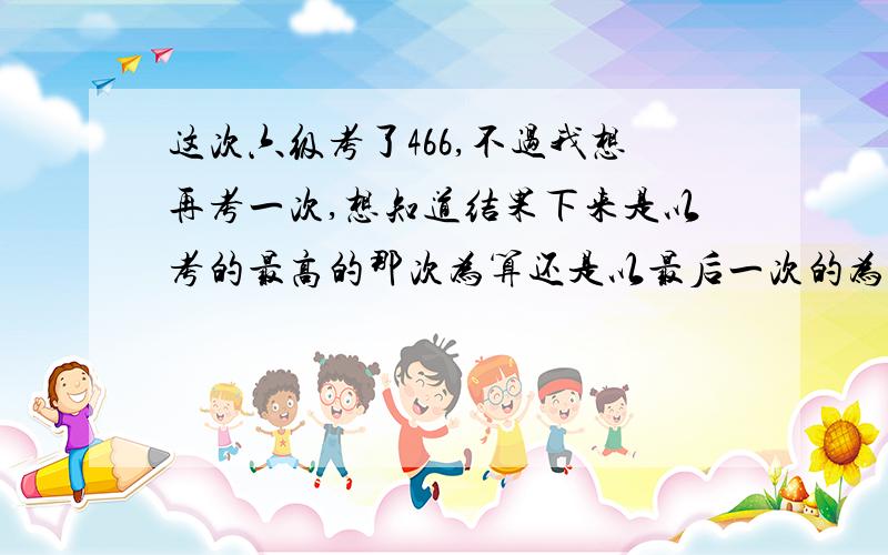 这次六级考了466,不过我想再考一次,想知道结果下来是以考的最高的那次为算还是以最后一次的为算?