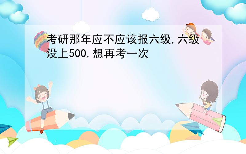 考研那年应不应该报六级,六级没上500,想再考一次