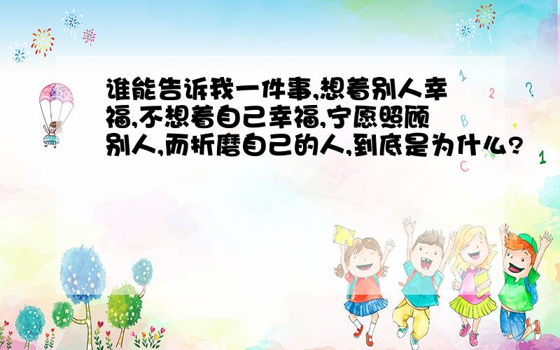 谁能告诉我一件事,想着别人幸福,不想着自己幸福,宁愿照顾别人,而折磨自己的人,到底是为什么?