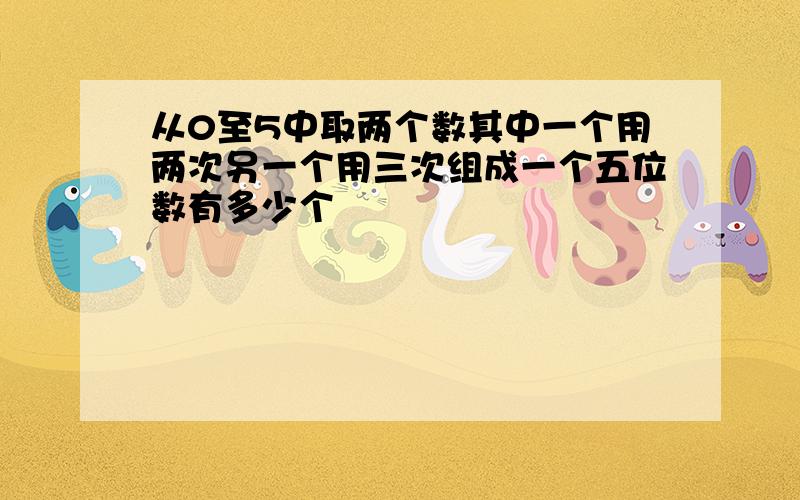 从0至5中取两个数其中一个用两次另一个用三次组成一个五位数有多少个