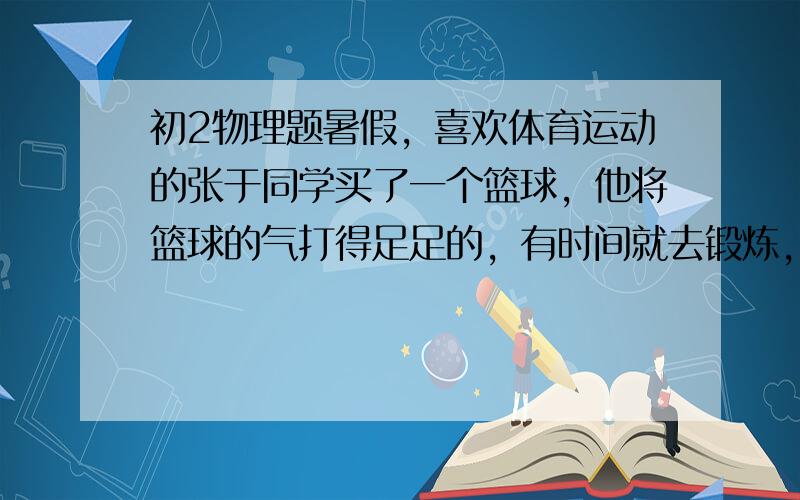 初2物理题暑假，喜欢体育运动的张于同学买了一个篮球，他将篮球的气打得足足的，有时间就去锻炼，过了一段时间（几个月后），张