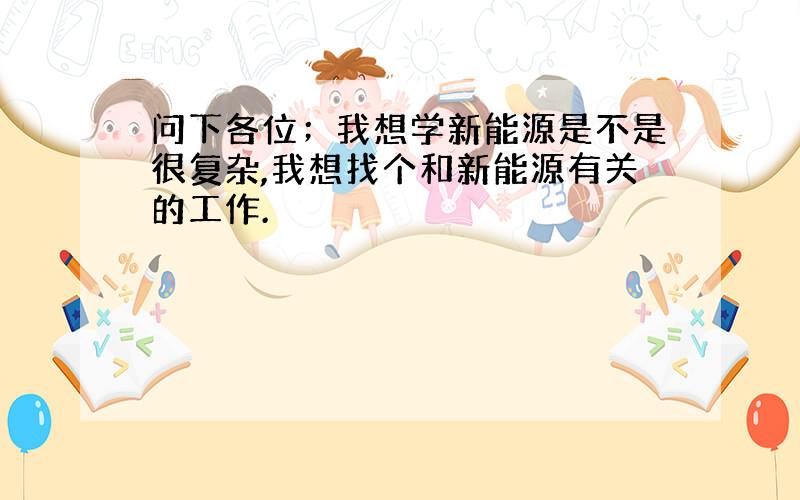 问下各位；我想学新能源是不是很复杂,我想找个和新能源有关的工作.