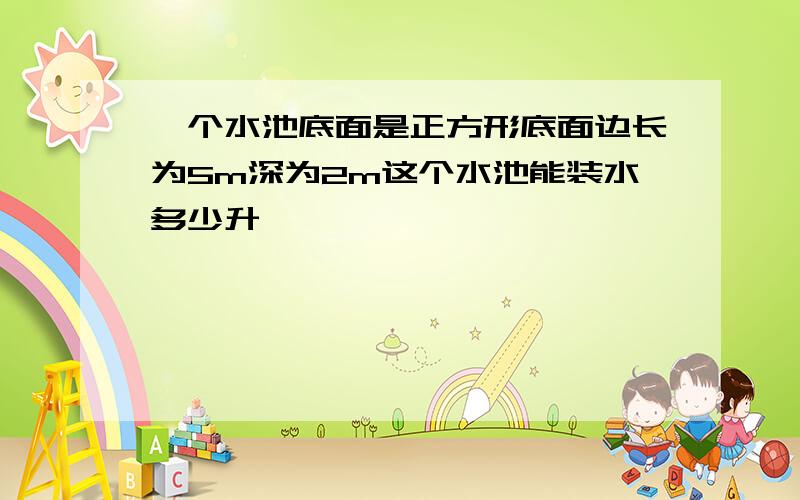 一个水池底面是正方形底面边长为5m深为2m这个水池能装水多少升