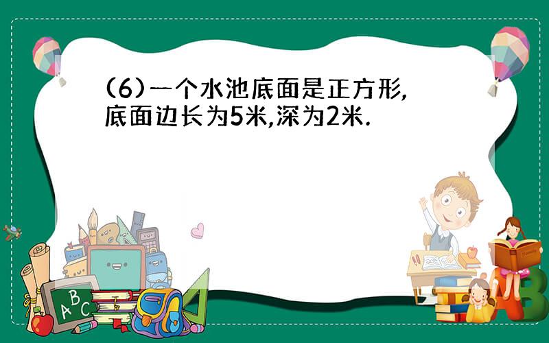 (6)一个水池底面是正方形,底面边长为5米,深为2米.