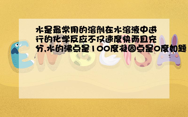 水是最常用的溶剂在水溶液中进行的化学反应不仅速度快而且充分,水的沸点是100度凝固点是0度如题