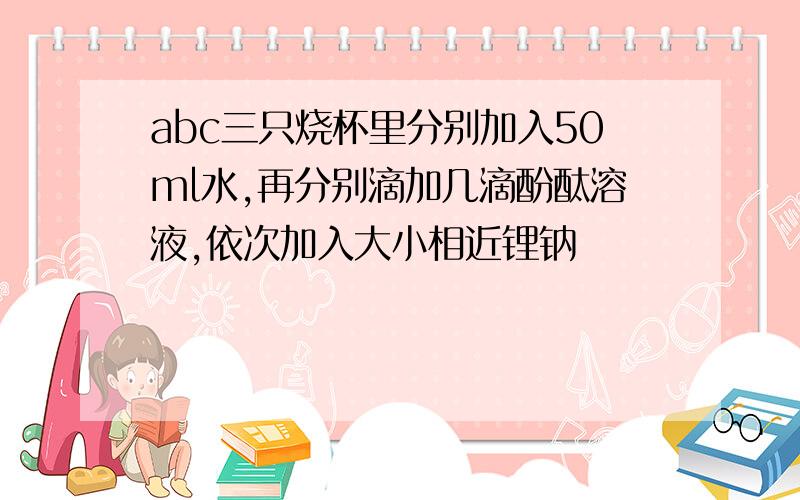 abc三只烧杯里分别加入50ml水,再分别滴加几滴酚酞溶液,依次加入大小相近锂钠