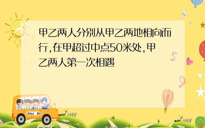 甲乙两人分别从甲乙两地相向而行,在甲超过中点50米处,甲乙两人第一次相遇