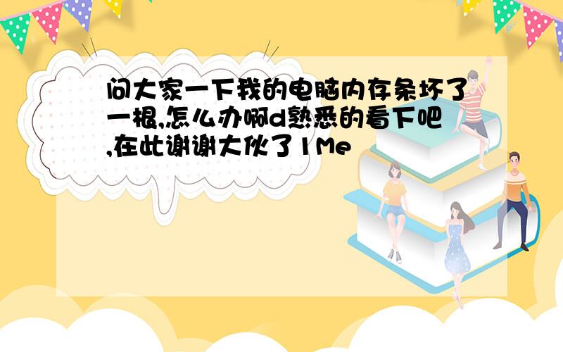 问大家一下我的电脑内存条坏了一根,怎么办啊d熟悉的看下吧,在此谢谢大伙了1Me