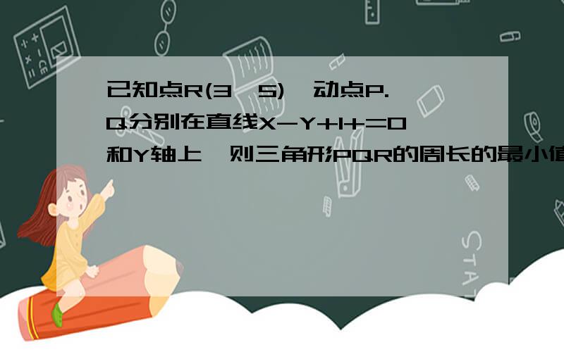 已知点R(3,5),动点P.Q分别在直线X-Y+1+=0和Y轴上,则三角形PQR的周长的最小值=?