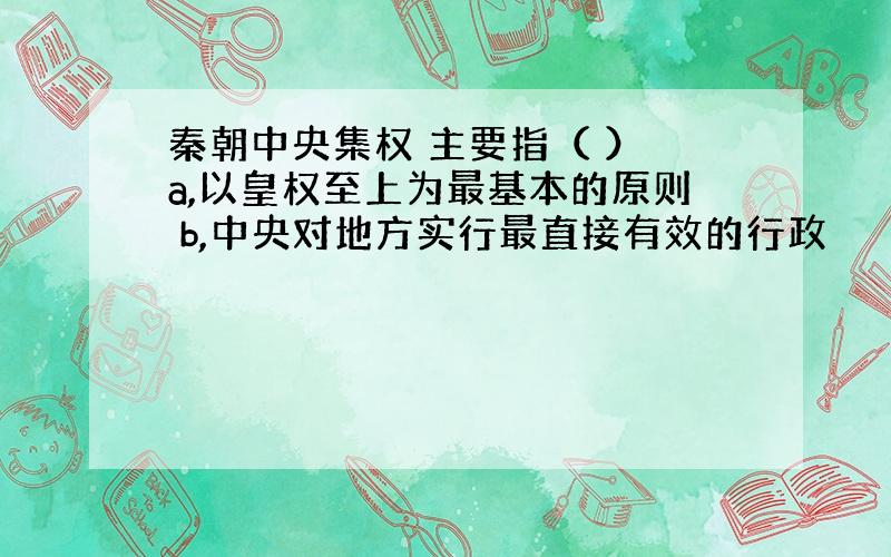 秦朝中央集权 主要指（ ） a,以皇权至上为最基本的原则 b,中央对地方实行最直接有效的行政