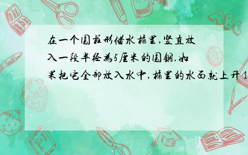 在一个圆柱形储水桶里,竖直放入一段半径为5厘米的圆钢.如果把它全部放入水中,桶里的水面就上升 10厘米；如果把水中的圆钢