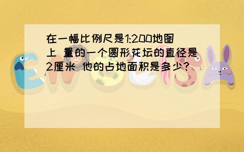 在一幅比例尺是1:200地图上 量的一个圆形花坛的直径是2厘米 他的占地面积是多少?