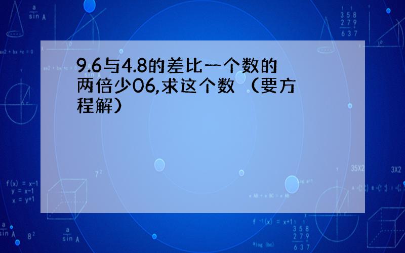 9.6与4.8的差比一个数的两倍少06,求这个数 （要方程解）