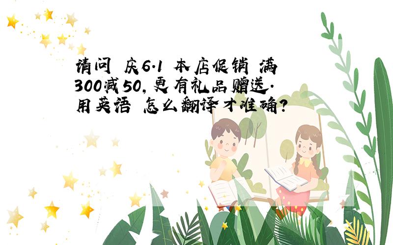 请问 庆6.1 本店促销 满300减50,更有礼品赠送.用英语 怎么翻译才准确?