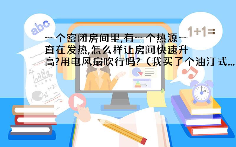 一个密闭房间里,有一个热源一直在发热,怎么样让房间快速升高?用电风扇吹行吗?（我买了个油汀式...