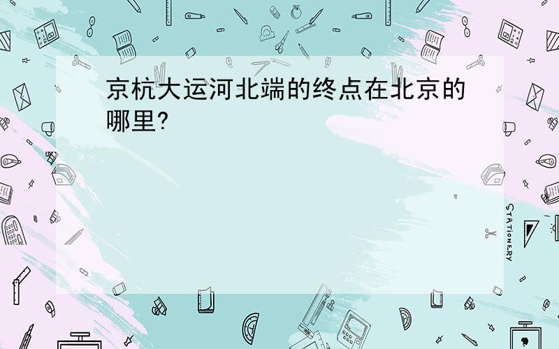 京杭大运河北端的终点在北京的哪里?