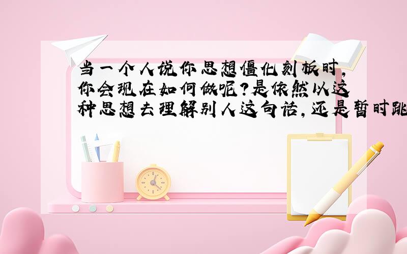 当一个人说你思想僵化刻板时,你会现在如何做呢?是依然以这种思想去理解别人这句话,还是暂时跳开这种思想赶快去请教他人