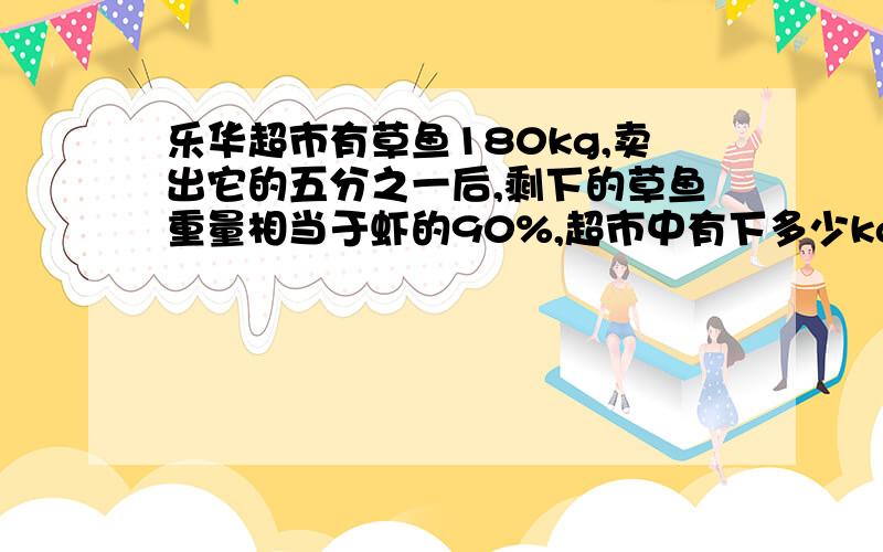 乐华超市有草鱼180kg,卖出它的五分之一后,剩下的草鱼重量相当于虾的90%,超市中有下多少kg