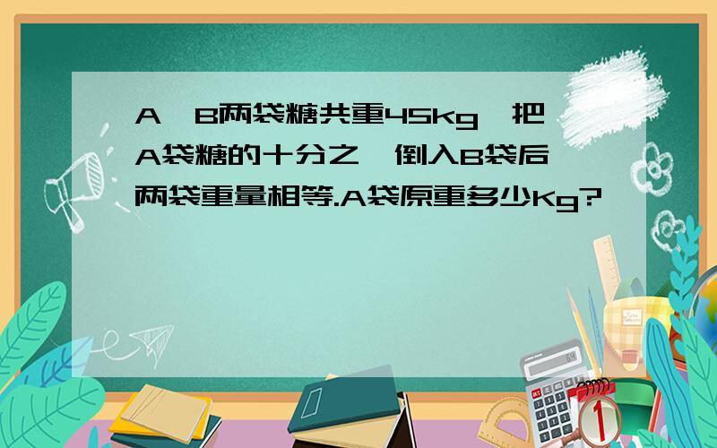 A、B两袋糖共重45kg,把A袋糖的十分之一倒入B袋后,两袋重量相等.A袋原重多少Kg?