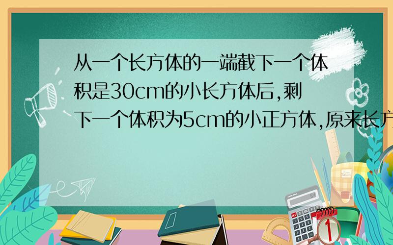 从一个长方体的一端截下一个体积是30cm的小长方体后,剩下一个体积为5cm的小正方体,原来长方体的体积是多