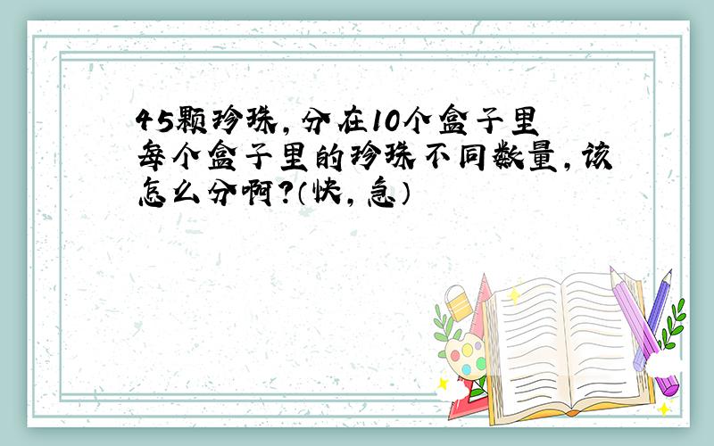 45颗珍珠,分在10个盒子里每个盒子里的珍珠不同数量,该怎么分啊?（快,急）