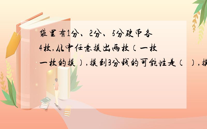 袋里有1分、2分、5分硬币各4枚,从中任意摸出两枚（一枚一枚的摸）,摸到3分钱的可能性是（ ）,摸到1角钱的可能性是（