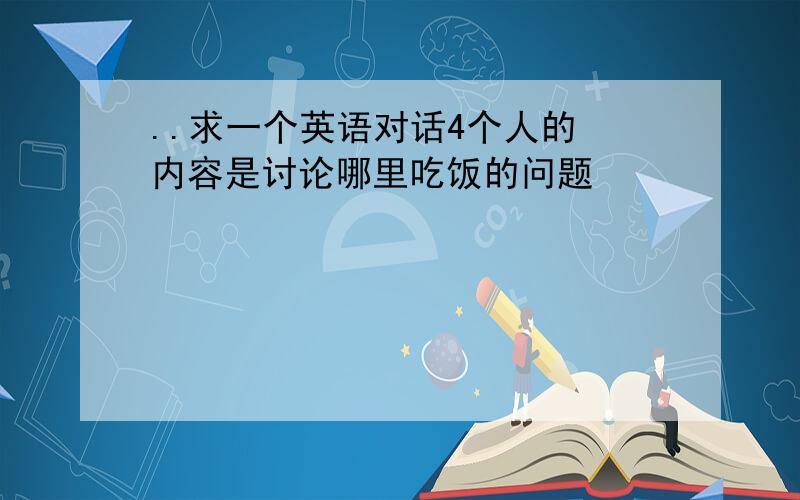 ..求一个英语对话4个人的 内容是讨论哪里吃饭的问题