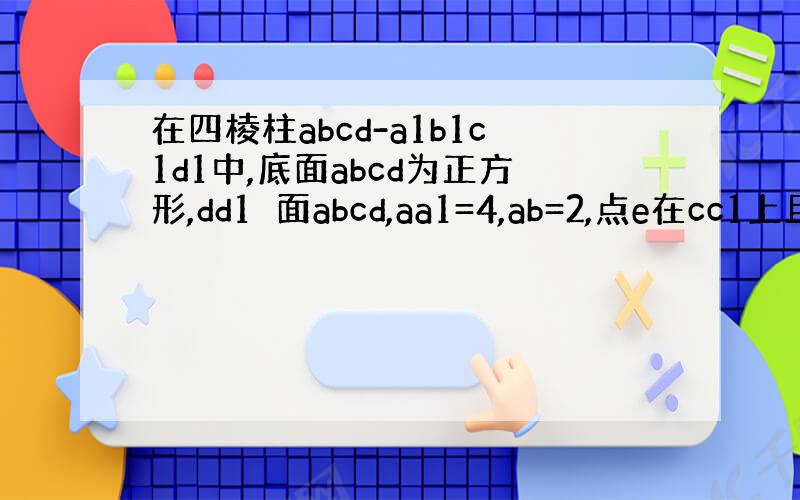 在四棱柱abcd-a1b1c1d1中,底面abcd为正方形,dd1⊥面abcd,aa1=4,ab=2,点e在cc1上且c