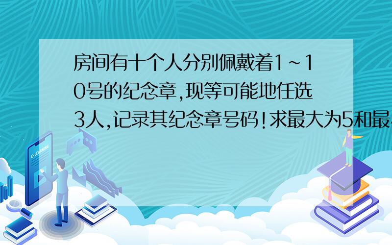 房间有十个人分别佩戴着1~10号的纪念章,现等可能地任选3人,记录其纪念章号码!求最大为5和最小为5的概率