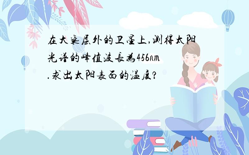 在大气层外的卫星上,测得太阳光谱的峰值波长为456nm .求出太阳表面的温度?