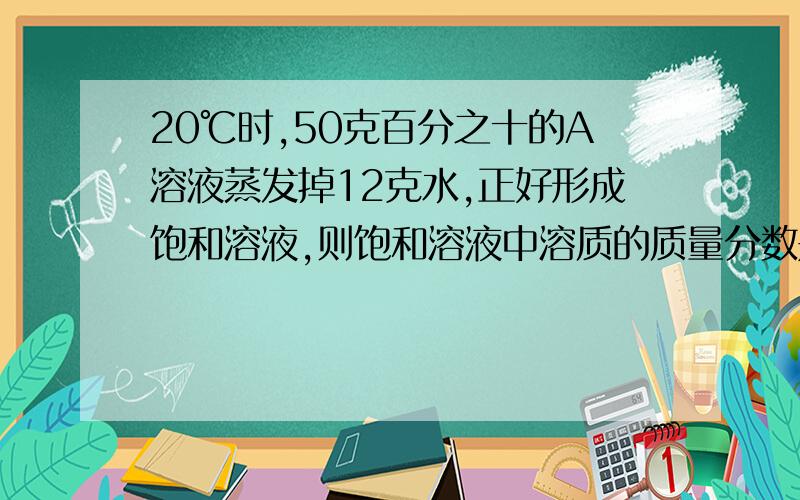 20℃时,50克百分之十的A溶液蒸发掉12克水,正好形成饱和溶液,则饱和溶液中溶质的质量分数是多少?