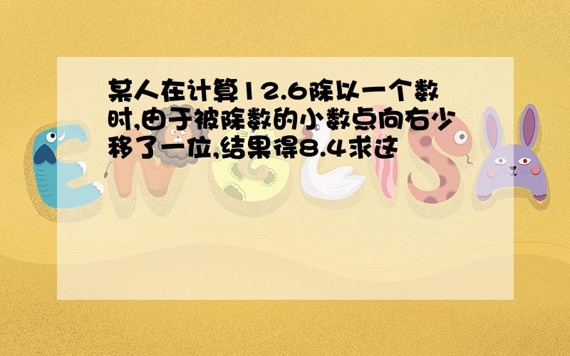 某人在计算12.6除以一个数时,由于被除数的小数点向右少移了一位,结果得8.4求这