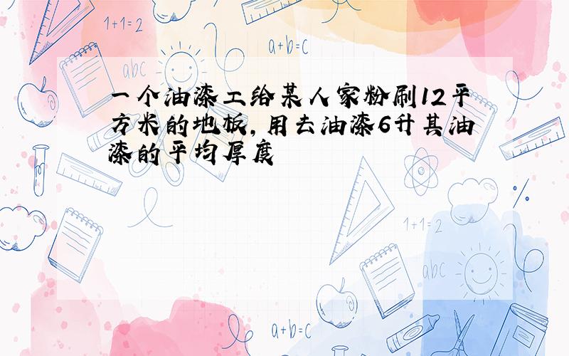 一个油漆工给某人家粉刷12平方米的地板,用去油漆6升其油漆的平均厚度