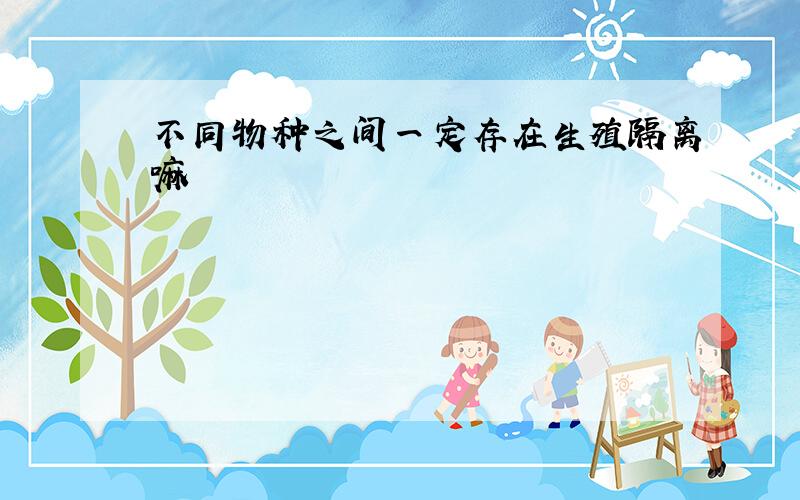 不同物种之间一定存在生殖隔离嘛