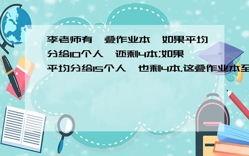 李老师有一叠作业本,如果平均分给10个人,还剩4本;如果平均分给15个人,也剩4本.这叠作业本至少有多少本?快,我明天要