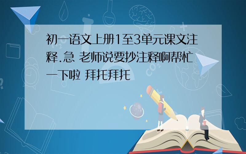 初一语文上册1至3单元课文注释.急 老师说要抄注释啊帮忙一下啦 拜托拜托