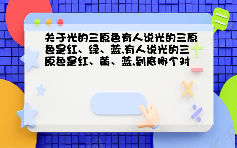 关于光的三原色有人说光的三原色是红、绿、蓝,有人说光的三原色是红、黄、蓝,到底哪个对