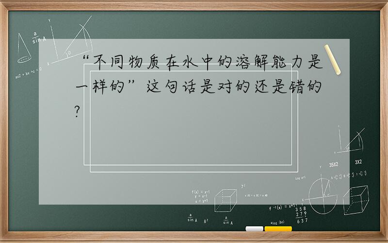 “不同物质在水中的溶解能力是一样的”这句话是对的还是错的?