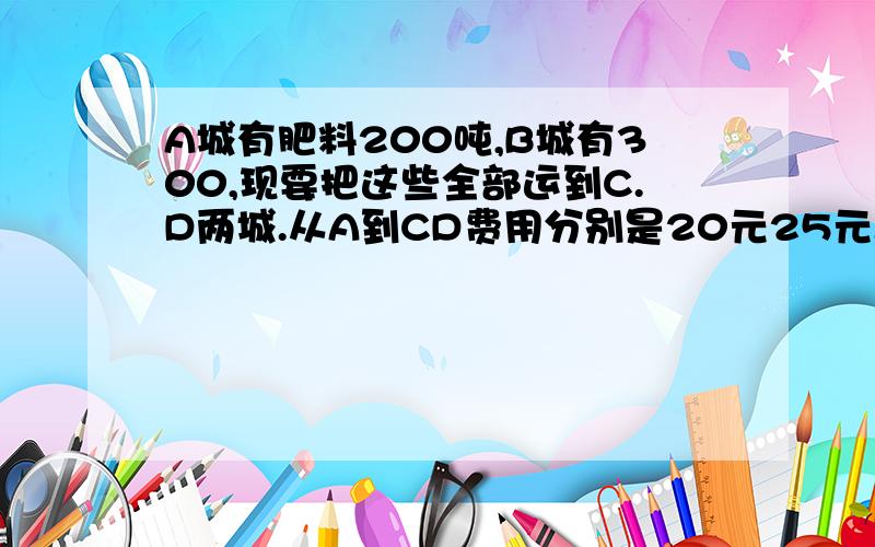 A城有肥料200吨,B城有300,现要把这些全部运到C.D两城.从A到CD费用分别是20元25元.从B到C.D再城运费