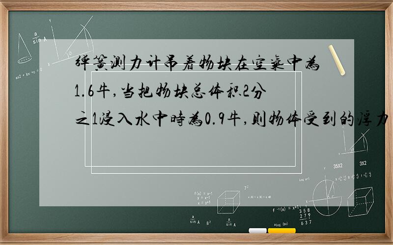 弹簧测力计吊着物块在空气中为1.6牛,当把物块总体积2分之1浸入水中时为0.9牛,则物体受到的浮力为多少?