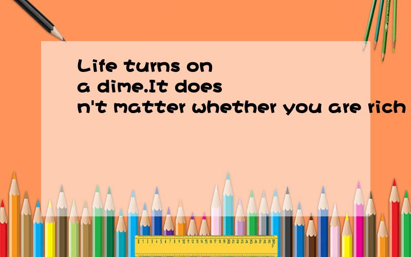 Life turns on a dime.It doesn't matter whether you are rich