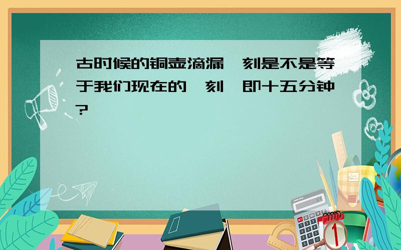 古时候的铜壶滴漏一刻是不是等于我们现在的一刻,即十五分钟?