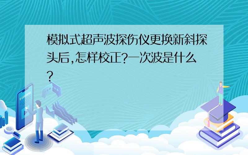 模拟式超声波探伤仪更换新斜探头后,怎样校正?一次波是什么?