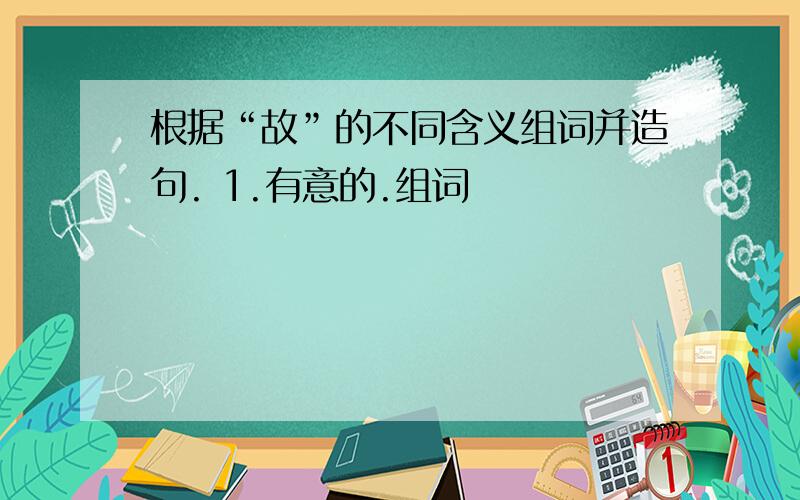 根据“故”的不同含义组词并造句. 1.有意的.组词