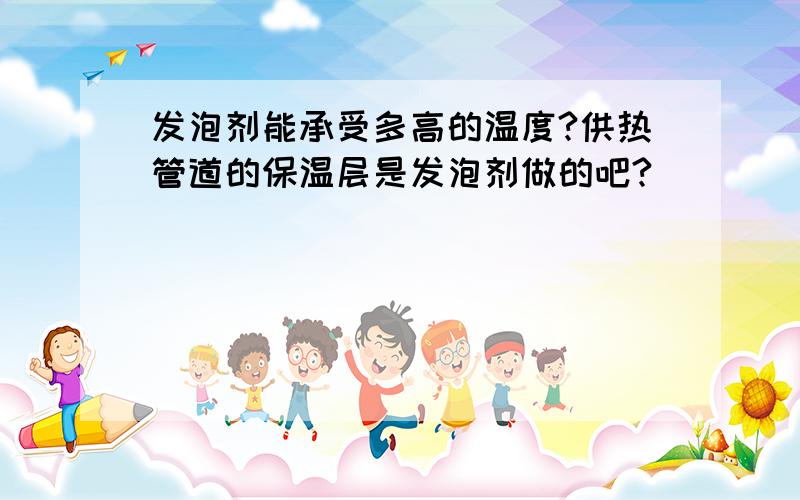 发泡剂能承受多高的温度?供热管道的保温层是发泡剂做的吧?